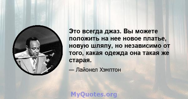 Это всегда джаз. Вы можете положить на нее новое платье, новую шляпу, но независимо от того, какая одежда она такая же старая.