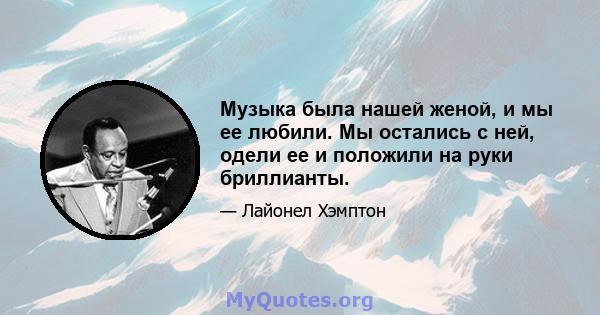 Музыка была нашей женой, и мы ее любили. Мы остались с ней, одели ее и положили на руки бриллианты.