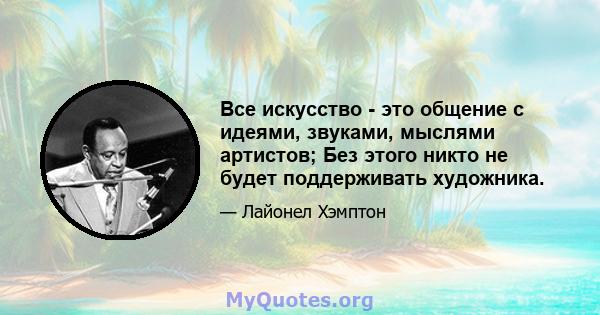 Все искусство - это общение с идеями, звуками, мыслями артистов; Без этого никто не будет поддерживать художника.