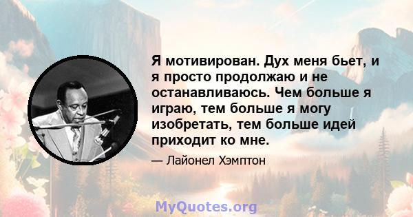 Я мотивирован. Дух меня бьет, и я просто продолжаю и не останавливаюсь. Чем больше я играю, тем больше я могу изобретать, тем больше идей приходит ко мне.