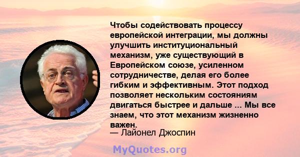 Чтобы содействовать процессу европейской интеграции, мы должны улучшить институциональный механизм, уже существующий в Европейском союзе, усиленном сотрудничестве, делая его более гибким и эффективным. Этот подход