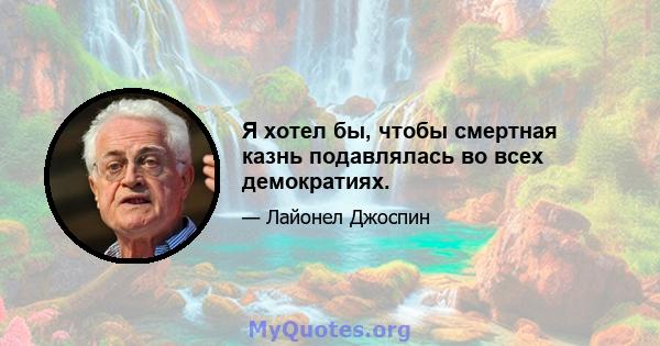 Я хотел бы, чтобы смертная казнь подавлялась во всех демократиях.