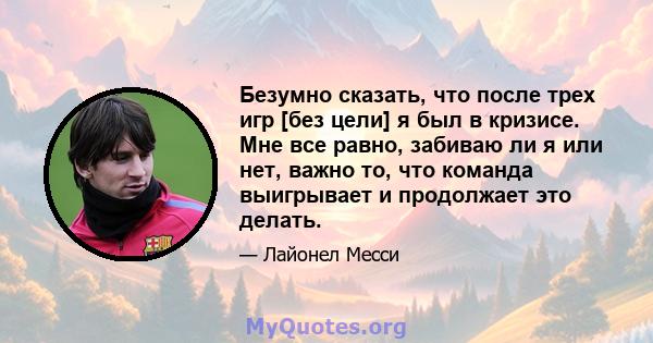 Безумно сказать, что после трех игр [без цели] я был в кризисе. Мне все равно, забиваю ли я или нет, важно то, что команда выигрывает и продолжает это делать.