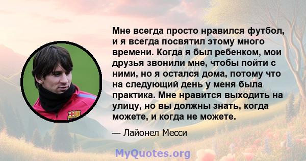 Мне всегда просто нравился футбол, и я всегда посвятил этому много времени. Когда я был ребенком, мои друзья звонили мне, чтобы пойти с ними, но я остался дома, потому что на следующий день у меня была практика. Мне