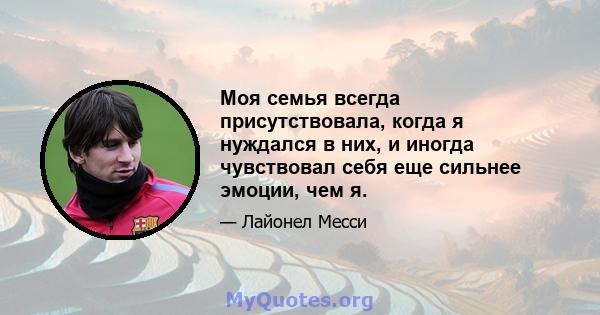 Моя семья всегда присутствовала, когда я нуждался в них, и иногда чувствовал себя еще сильнее эмоции, чем я.