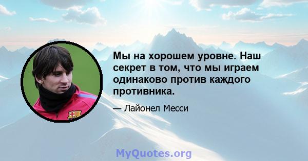 Мы на хорошем уровне. Наш секрет в том, что мы играем одинаково против каждого противника.