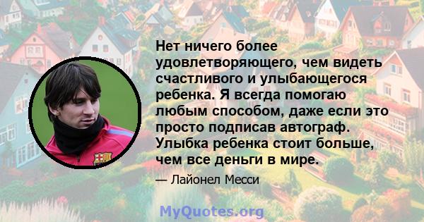 Нет ничего более удовлетворяющего, чем видеть счастливого и улыбающегося ребенка. Я всегда помогаю любым способом, даже если это просто подписав автограф. Улыбка ребенка стоит больше, чем все деньги в мире.