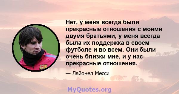 Нет, у меня всегда были прекрасные отношения с моими двумя братьями, у меня всегда была их поддержка в своем футболе и во всем. Они были очень близки мне, и у нас прекрасные отношения.