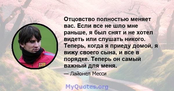 Отцовство полностью меняет вас. Если все не шло мне раньше, я был снят и не хотел видеть или слушать никого. Теперь, когда я приеду домой, я вижу своего сына, и все в порядке. Теперь он самый важный для меня.