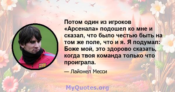 Потом один из игроков «Арсенала» подошел ко мне и сказал, что было честью быть на том же поле, что и я. Я подумал: Боже мой, это здорово сказать, когда твоя команда только что проиграла.