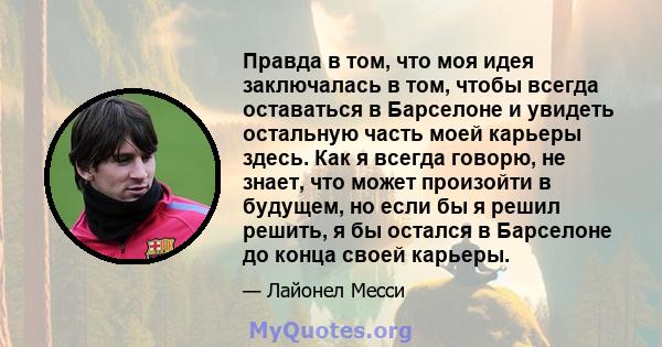 Правда в том, что моя идея заключалась в том, чтобы всегда оставаться в Барселоне и увидеть остальную часть моей карьеры здесь. Как я всегда говорю, не знает, что может произойти в будущем, но если бы я решил решить, я