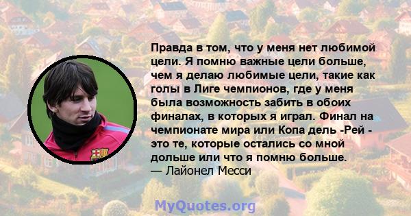 Правда в том, что у меня нет любимой цели. Я помню важные цели больше, чем я делаю любимые цели, такие как голы в Лиге чемпионов, где у меня была возможность забить в обоих финалах, в которых я играл. Финал на