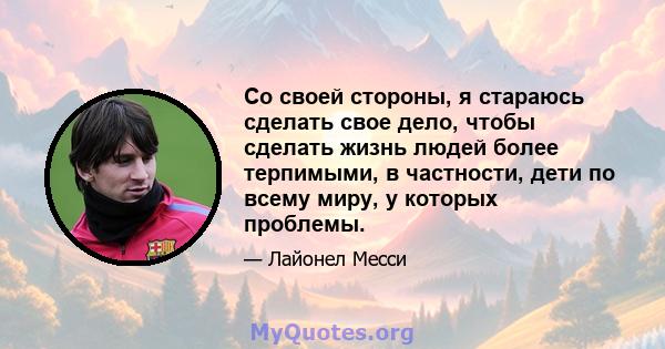 Со своей стороны, я стараюсь сделать свое дело, чтобы сделать жизнь людей более терпимыми, в частности, дети по всему миру, у которых проблемы.