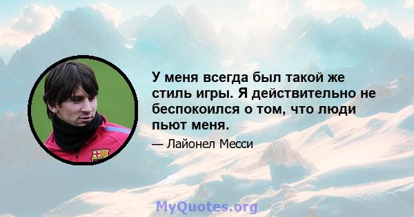 У меня всегда был такой же стиль игры. Я действительно не беспокоился о том, что люди пьют меня.