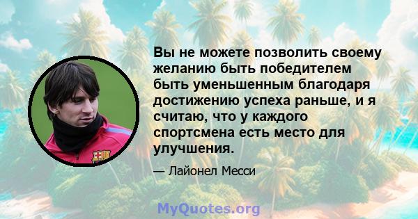 Вы не можете позволить своему желанию быть победителем быть уменьшенным благодаря достижению успеха раньше, и я считаю, что у каждого спортсмена есть место для улучшения.