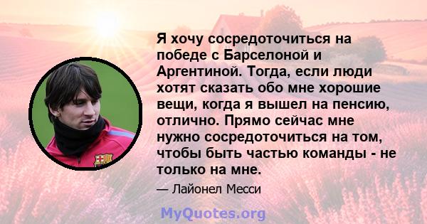 Я хочу сосредоточиться на победе с Барселоной и Аргентиной. Тогда, если люди хотят сказать обо мне хорошие вещи, когда я вышел на пенсию, отлично. Прямо сейчас мне нужно сосредоточиться на том, чтобы быть частью команды 