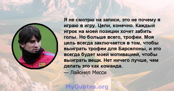 Я не смотрю на записи, это не почему я играю в игру. Цели, конечно. Каждый игрок на моей позиции хочет забить голы. Но больше всего, трофеи. Моя цель всегда заключается в том, чтобы выиграть трофеи для Барселоны, и это