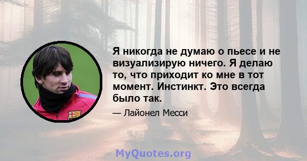 Я никогда не думаю о пьесе и не визуализирую ничего. Я делаю то, что приходит ко мне в тот момент. Инстинкт. Это всегда было так.