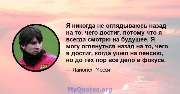 Я никогда не оглядываюсь назад на то, чего достиг, потому что я всегда смотрю на будущее. Я могу оглянуться назад на то, чего я достиг, когда ушел на пенсию, но до тех пор все дело в фокусе.