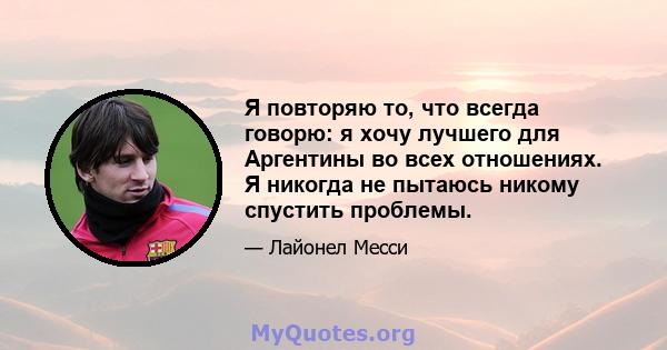 Я повторяю то, что всегда говорю: я хочу лучшего для Аргентины во всех отношениях. Я никогда не пытаюсь никому спустить проблемы.