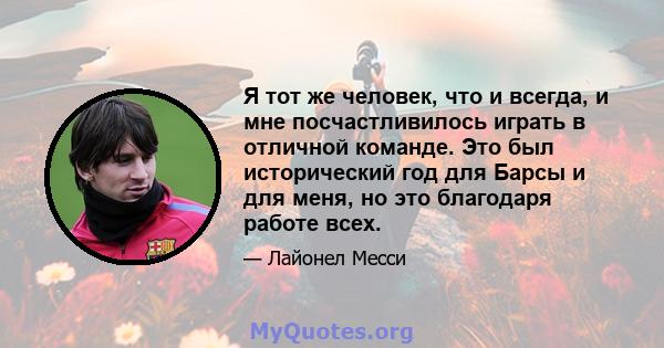 Я тот же человек, что и всегда, и мне посчастливилось играть в отличной команде. Это был исторический год для Барсы и для меня, но это благодаря работе всех.