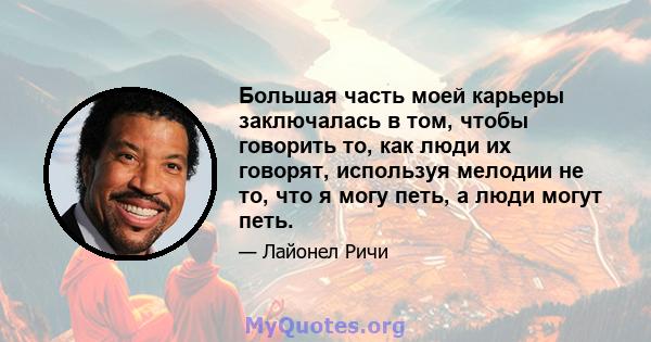 Большая часть моей карьеры заключалась в том, чтобы говорить то, как люди их говорят, используя мелодии не то, что я могу петь, а люди могут петь.