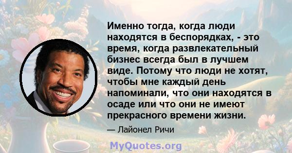 Именно тогда, когда люди находятся в беспорядках, - это время, когда развлекательный бизнес всегда был в лучшем виде. Потому что люди не хотят, чтобы мне каждый день напоминали, что они находятся в осаде или что они не