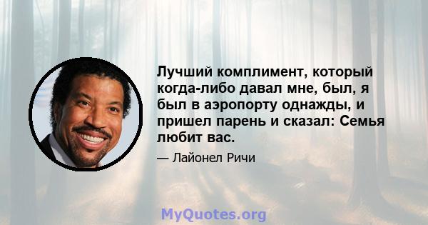 Лучший комплимент, который когда-либо давал мне, был, я был в аэропорту однажды, и пришел парень и сказал: Семья любит вас.