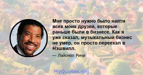 Мне просто нужно было найти всех моих друзей, которые раньше были в бизнесе. Как я уже сказал, музыкальный бизнес не умер, он просто переехал в Нэшвилл.