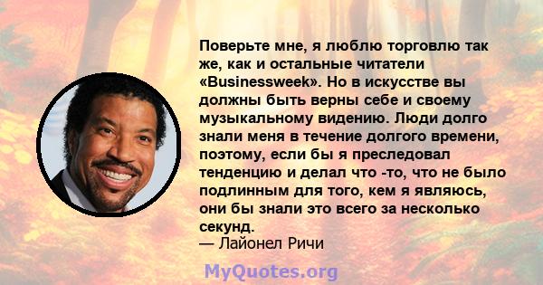 Поверьте мне, я люблю торговлю так же, как и остальные читатели «Businessweek». Но в искусстве вы должны быть верны себе и своему музыкальному видению. Люди долго знали меня в течение долгого времени, поэтому, если бы я 