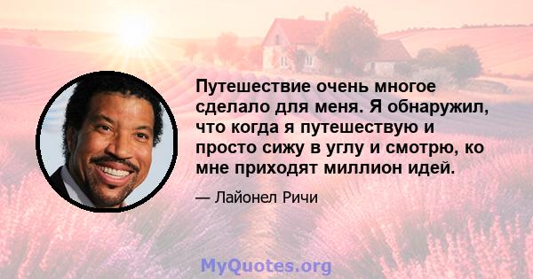 Путешествие очень многое сделало для меня. Я обнаружил, что когда я путешествую и просто сижу в углу и смотрю, ко мне приходят миллион идей.