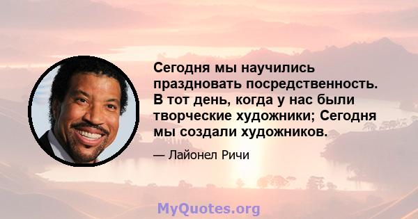 Сегодня мы научились праздновать посредственность. В тот день, когда у нас были творческие художники; Сегодня мы создали художников.