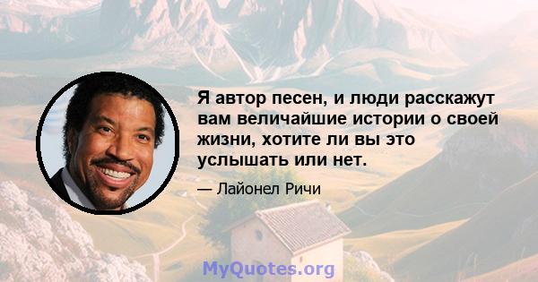 Я автор песен, и люди расскажут вам величайшие истории о своей жизни, хотите ли вы это услышать или нет.