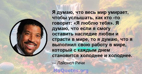 Я думаю, что весь мир умирает, чтобы услышать, как кто -то говорит: «Я люблю тебя». Я думаю, что если я смогу оставить наследие любви и страсти в мире, то я думаю, что я выполнил свою работу в мире, который с каждым