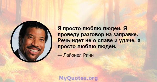 Я просто люблю людей. Я проведу разговор на заправке. Речь идет не о славе и удаче, я просто люблю людей.