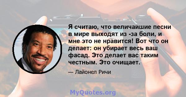 Я считаю, что величайшие песни в мире выходят из -за боли, и мне это не нравится! Вот что он делает: он убирает весь ваш фасад. Это делает вас таким честным. Это очищает.