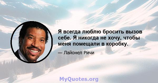 Я всегда люблю бросить вызов себе. Я никогда не хочу, чтобы меня помещали в коробку.