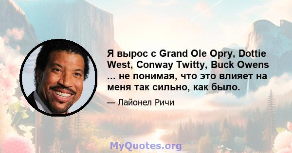 Я вырос с Grand Ole Opry, Dottie West, Conway Twitty, Buck Owens ... не понимая, что это влияет на меня так сильно, как было.