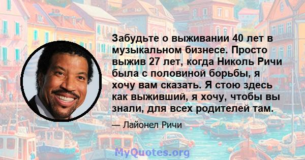 Забудьте о выживании 40 лет в музыкальном бизнесе. Просто выжив 27 лет, когда Николь Ричи была с половиной борьбы, я хочу вам сказать. Я стою здесь как выживший, я хочу, чтобы вы знали, для всех родителей там.