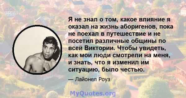 Я не знал о том, какое влияние я оказал на жизнь аборигенов, пока не поехал в путешествие и не посетил различные общины по всей Виктории. Чтобы увидеть, как мои люди смотрели на меня, и знать, что я изменил им ситуацию, 