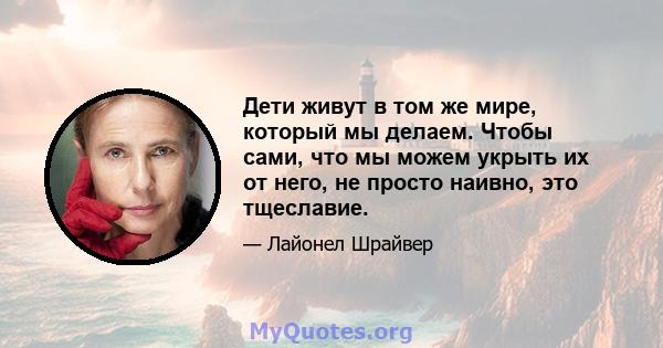 Дети живут в том же мире, который мы делаем. Чтобы сами, что мы можем укрыть их от него, не просто наивно, это тщеславие.