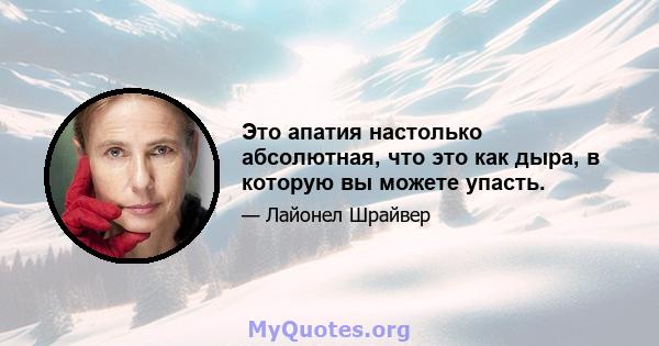 Это апатия настолько абсолютная, что это как дыра, в которую вы можете упасть.