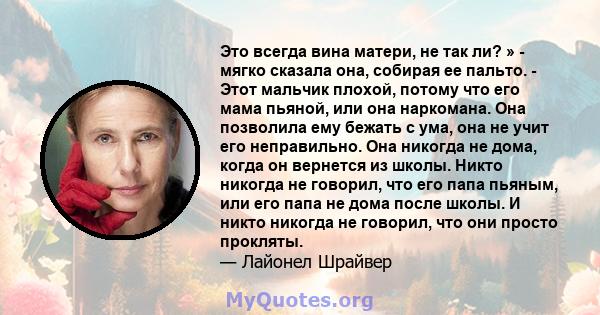 Это всегда вина матери, не так ли? » - мягко сказала она, собирая ее пальто. - Этот мальчик плохой, потому что его мама пьяной, или она наркомана. Она позволила ему бежать с ума, она не учит его неправильно. Она никогда 