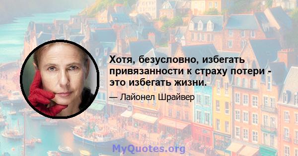 Хотя, безусловно, избегать привязанности к страху потери - это избегать жизни.