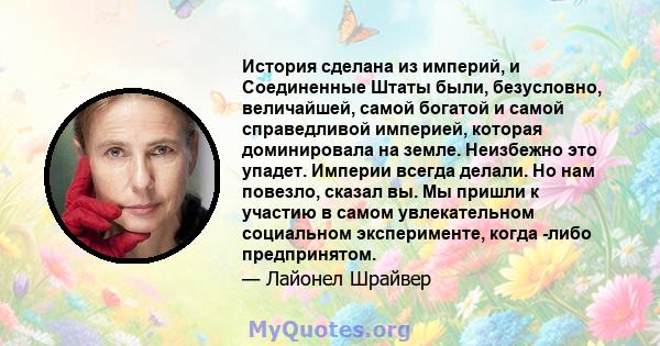 История сделана из империй, и Соединенные Штаты были, безусловно, величайшей, самой богатой и самой справедливой империей, которая доминировала на земле. Неизбежно это упадет. Империи всегда делали. Но нам повезло,