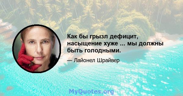 Как бы грызл дефицит, насыщение хуже ... мы должны быть голодными.