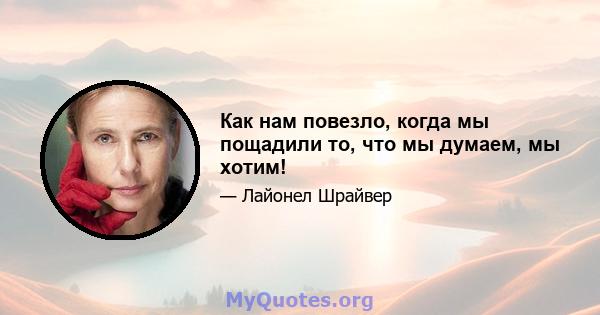 Как нам повезло, когда мы пощадили то, что мы думаем, мы хотим!