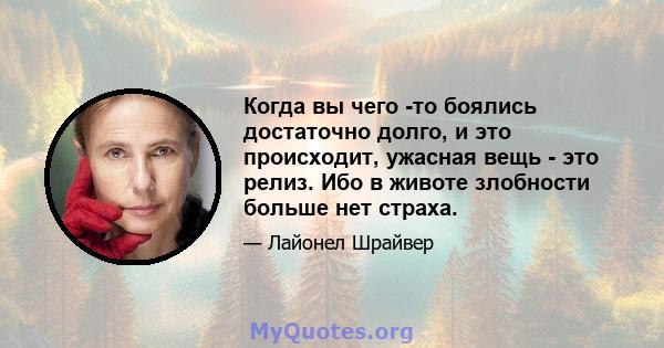 Когда вы чего -то боялись достаточно долго, и это происходит, ужасная вещь - это релиз. Ибо в животе злобности больше нет страха.