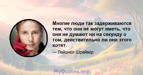 Многие люди так задерживаются тем, что они не могут иметь, что они не думают ни на секунду о том, действительно ли они этого хотят.