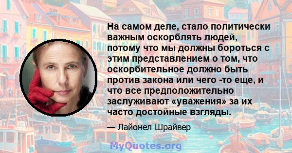 На самом деле, стало политически важным оскорблять людей, потому что мы должны бороться с этим представлением о том, что оскорбительное должно быть против закона или чего -то еще, и что все предположительно заслуживают